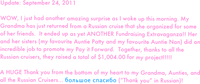 Update: September 24, 2011

WOW, I just had another amazing surprise as I woke up this morning. My Grandma has just returned from a Russian cruise that she organized for some of her friends.  It ended up as yet ANOTHER Fundraising Extravaganza!! Her and her sisters (my favourite Auntie Patty and my favourite Auntie Nan) did an incredible job to promote my Pay it Forward.  Together, thanks to all the Russian cruisers, they raised a total of $1,004.00 for my project!!!!! 

A HUGE Thank you from the bottom of my heart to my Grandma, Aunties, and all the Russian Cruisers... большое спасибо (“Thank you” in Russian)!